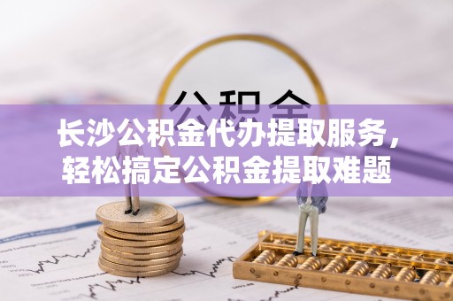 东丰长沙公积金代办提取服务，轻松搞定公积金提取难题