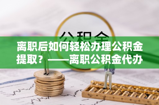 东丰离职后如何轻松办理公积金提取？——离职公积金代办提取服务详解