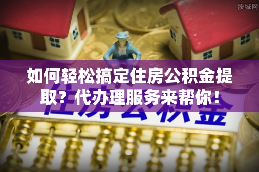东丰如何轻松搞定住房公积金提取？代办理服务来帮你！