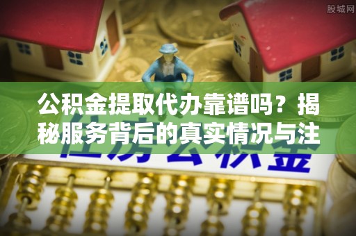 东丰公积金提取代办靠谱吗？揭秘服务背后的真实情况与注意事项