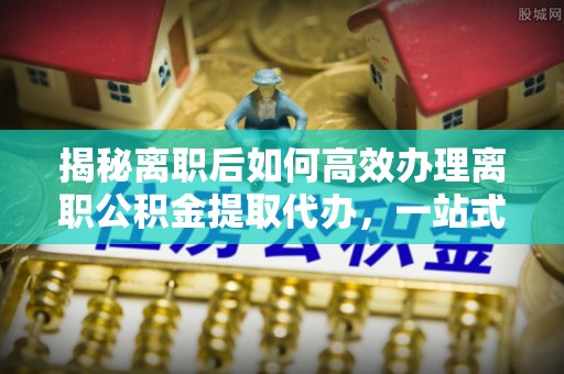 东丰揭秘离职后如何高效办理离职公积金提取代办，一站式服务全解析