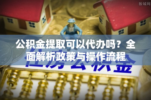 东丰公积金提取可以代办吗？全面解析政策与操作流程