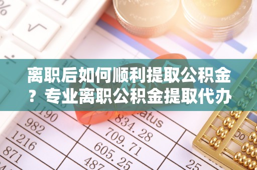 东丰离职后如何顺利提取公积金？专业离职公积金提取代办服务指南