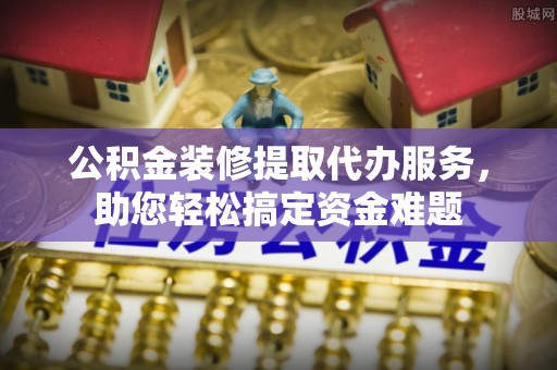 东丰公积金装修提取代办服务，助您轻松搞定资金难题