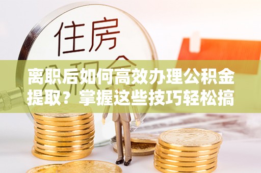 东丰离职后如何高效办理公积金提取？掌握这些技巧轻松搞定