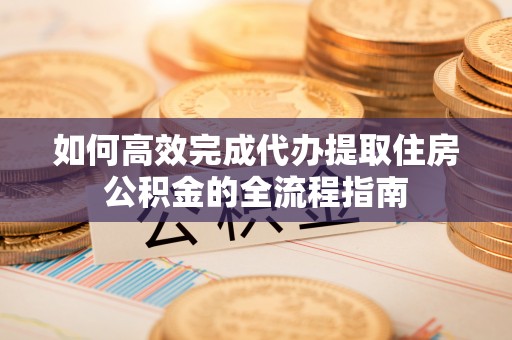 东丰如何高效完成代办提取住房公积金的全流程指南