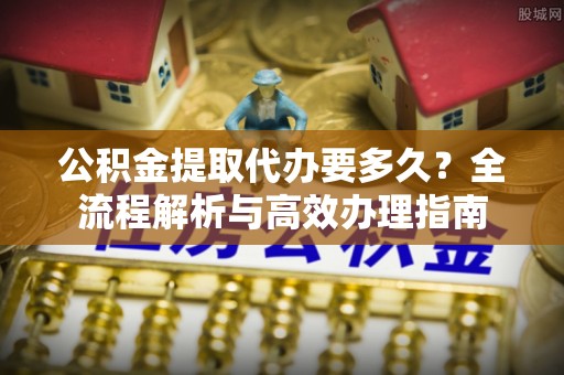 东丰公积金提取代办要多久？全流程解析与高效办理指南