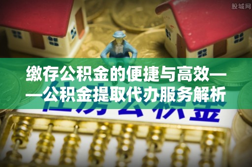 东丰缴存公积金的便捷与高效——公积金提取代办服务解析
