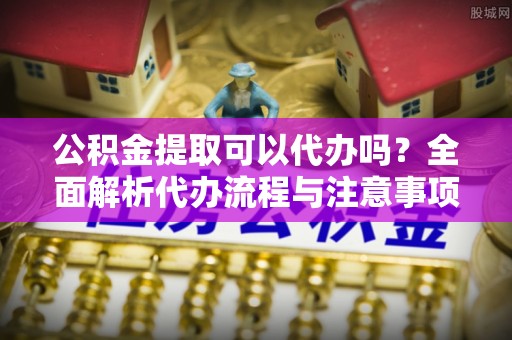 东丰公积金提取可以代办吗？全面解析代办流程与注意事项